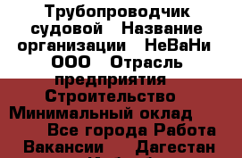 Трубопроводчик судовой › Название организации ­ НеВаНи, ООО › Отрасль предприятия ­ Строительство › Минимальный оклад ­ 70 000 - Все города Работа » Вакансии   . Дагестан респ.,Избербаш г.